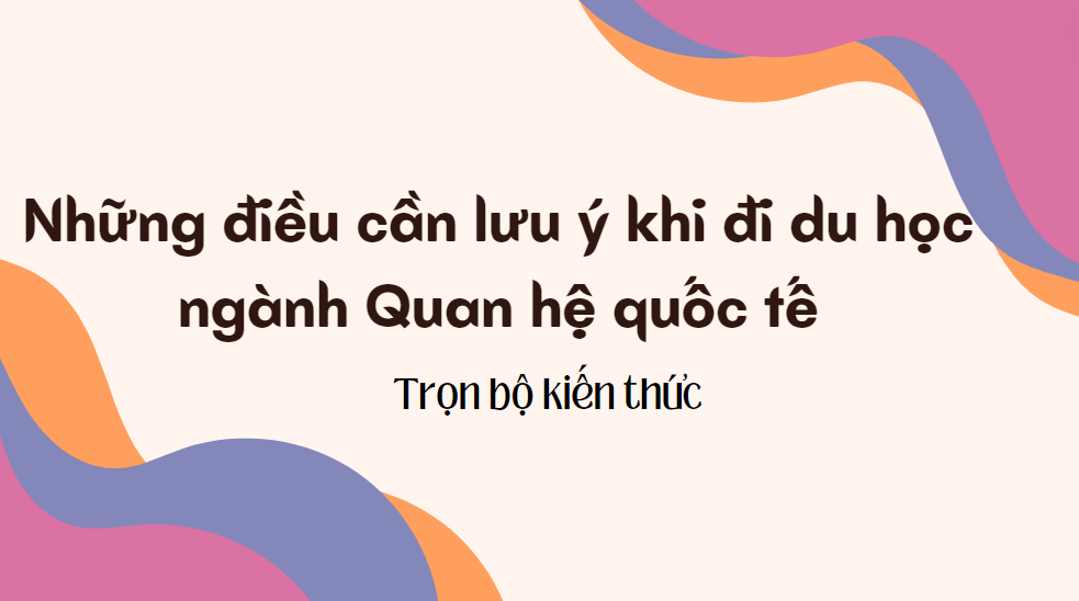 Những điều cần lưu ý khi đi du học ngành Quan hệ quốc tế